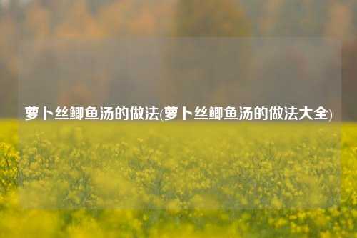 萝卜丝鲫鱼汤的做法(萝卜丝鲫鱼汤的做法大全)