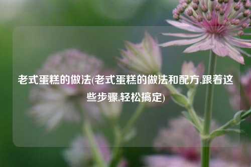老式蛋糕的做法(老式蛋糕的做法和配方,跟着这些步骤,轻松搞定)